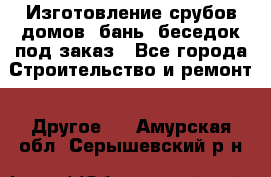 Изготовление срубов домов, бань, беседок под заказ - Все города Строительство и ремонт » Другое   . Амурская обл.,Серышевский р-н